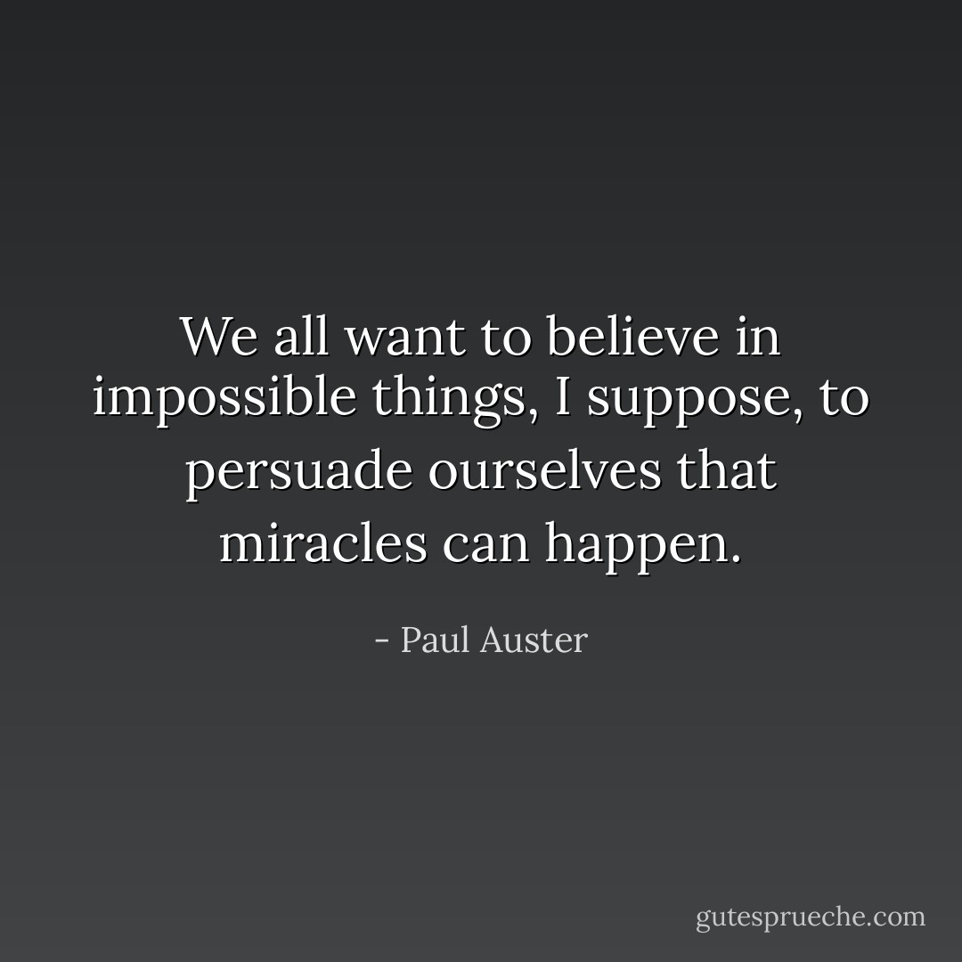 We all want to believe in impossible things, I suppose, to persuade ourselves that miracles can happen. - Paul Auster