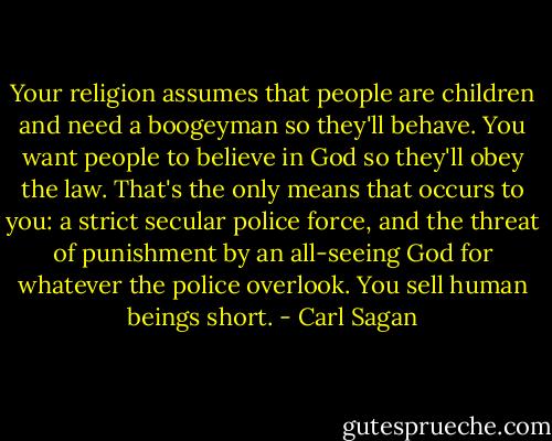 Your religion assumes that people are children and need a boogeyman so they'll behave. You want people to believe in God so they'll obey the law. That's the only means that occurs to you: a strict secular police force, and the threat of punishment by an all-seeing God for whatever the police overlook. You sell human beings short. - Carl Sagan
