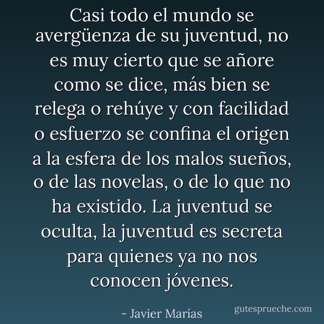 Casi todo el mundo se avergüenza de su juventud, no es muy cierto que se añore como se dice, más bien se relega o rehúye y con facilidad o esfuerzo se confina el origen a la esfera de los malos sueños, o de las novelas, o de lo que no ha existido. La juventud se oculta, la juventud es secreta para quienes ya no nos conocen jóvenes. - Javier Marías