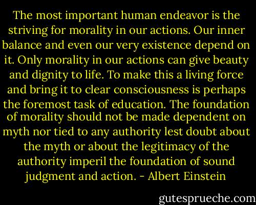 The most important human endeavor is the striving for morality in our actions. Our inner balance and even our very existence depend on it. Only morality in our actions can give beauty and dignity to life.<br />To make this a living force and bring it to clear consciousness is perhaps the foremost task of education.<br />The foundation of morality should not be made dependent on myth nor tied to any authority lest doubt about the myth or about the legitimacy of the authority imperil the foundation of sound judgment and action. - Albert Einstein