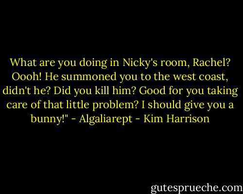 What are you doing in Nicky's room, Rachel? Oooh! He summoned you to the west coast, didn't he? Did you kill him? Good for you taking care of that little problem? I should give you a bunny!" - Algaliarept - Kim Harrison