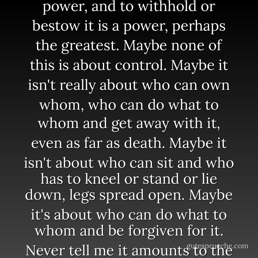 But remember that forgiveness too is a power. To beg for it is a power, and to withhold or bestow it is a power, perhaps the greatest.<br />Maybe none of this is about control. Maybe it isn't really about who can own whom, who can do what to whom and get away with it, even as far as death. Maybe it isn't about who can sit and who has to kneel or stand or lie down, legs spread open. Maybe it's about who can do what to whom and be forgiven for it. Never tell me it amounts to the same thing. - Margaret Atwood