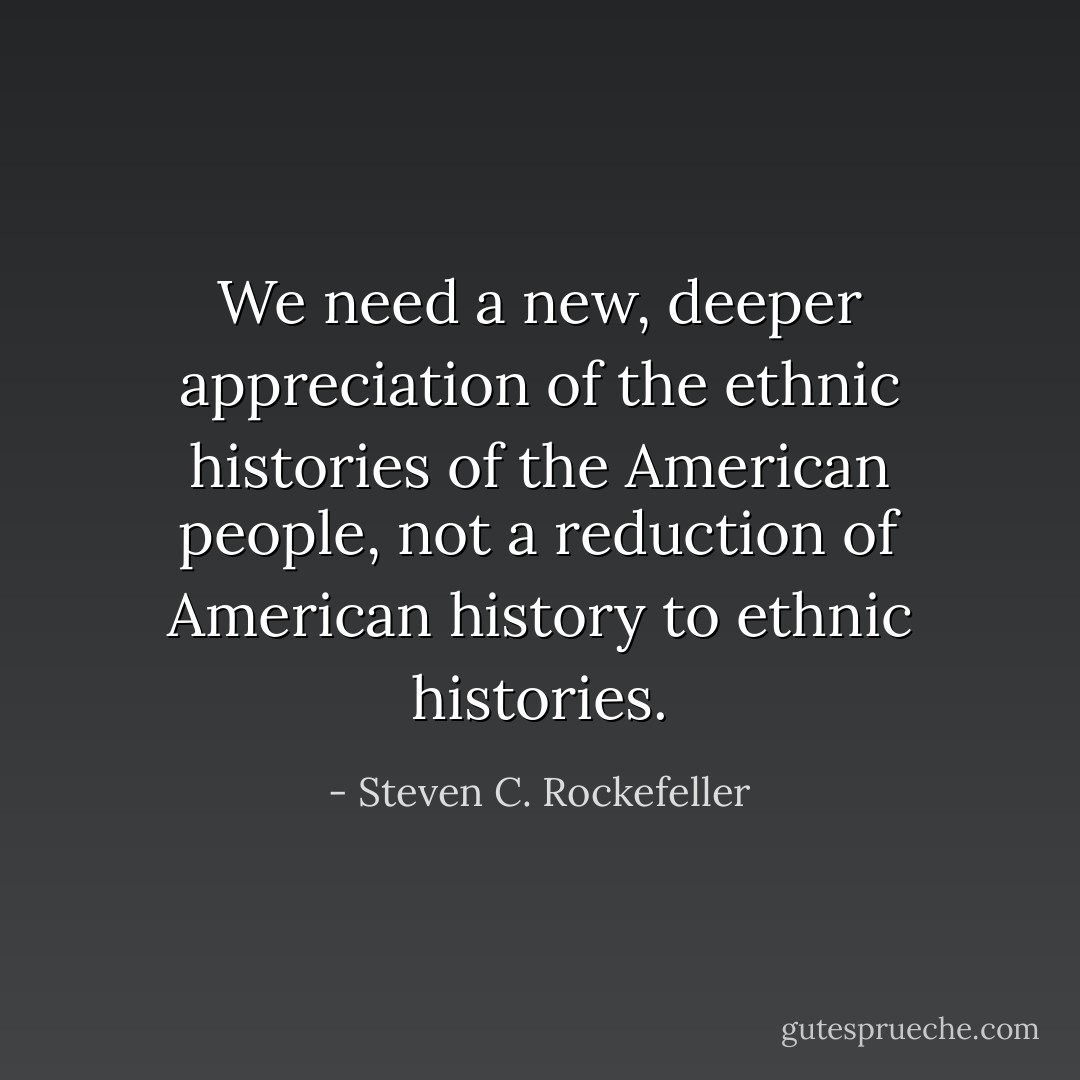 We need a new, deeper appreciation of the ethnic histories of the American people, not a reduction of American history to ethnic histories. - Steven C. Rockefeller