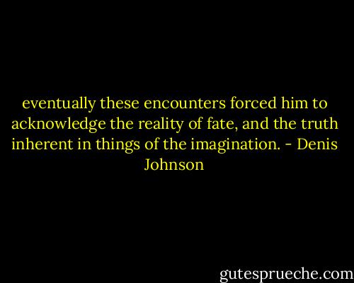 eventually these encounters forced him to acknowledge the reality of fate, and the truth inherent in things of the imagination. - Denis Johnson