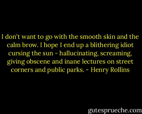 I don't want to go with the smooth skin and the calm brow. I hope I end up a<br />blithering idiot cursing the sun - hallucinating, screaming, giving<br />obscene and inane lectures on street corners and public parks. - Henry Rollins