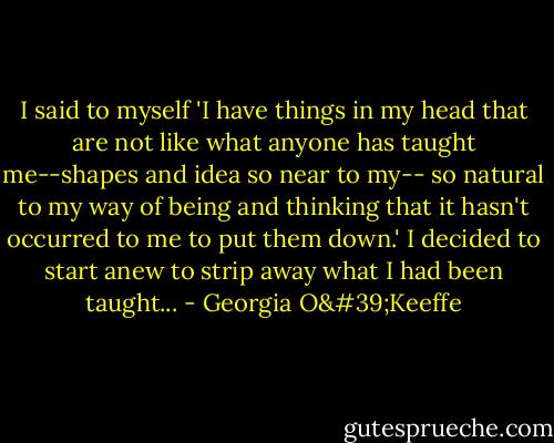I said to myself 'I have things in my head that are not like what anyone has taught me--shapes and idea so near to my-- so natural to my way of being and thinking that it hasn't occurred to me to put them down.' I decided to start anew to strip away what I had been taught... - Georgia O'Keeffe