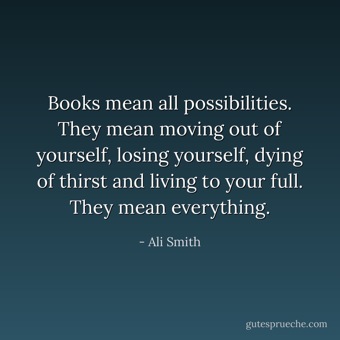 Books mean all possibilities. They mean moving out of yourself, losing yourself, dying of thirst and living to your full. They mean everything. - Ali Smith