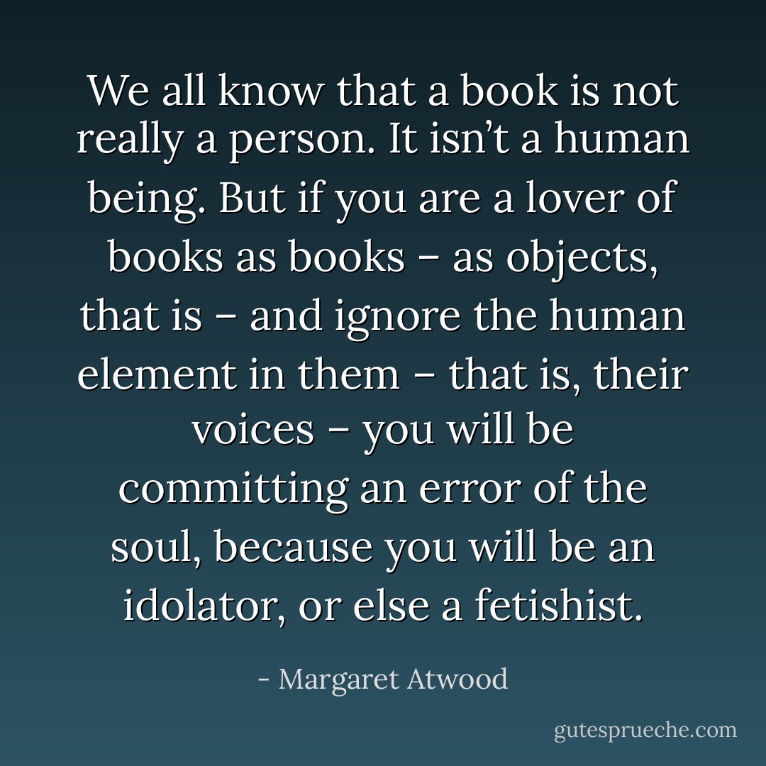 We all know that a book is not really a person. It isn’t a human being. But if you are a lover of books as books – as objects, that is – and ignore the human element in them – that is, their voices – you will be committing an error of the soul, because you will be an idolator, or else a fetishist. - Margaret Atwood