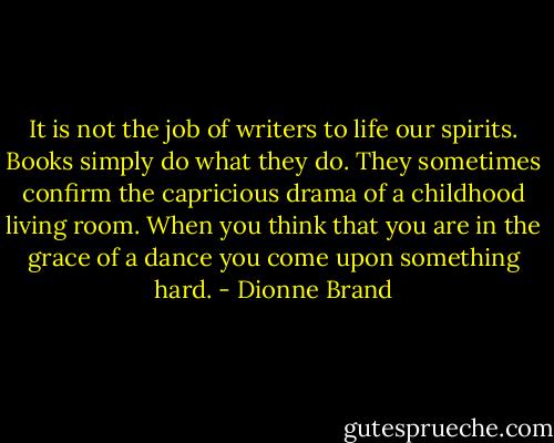 It is not the job of writers to life our spirits. Books simply do what they do. They sometimes confirm the capricious drama of a childhood living room. When you think that you are in the grace of a dance you come upon something hard. - Dionne Brand