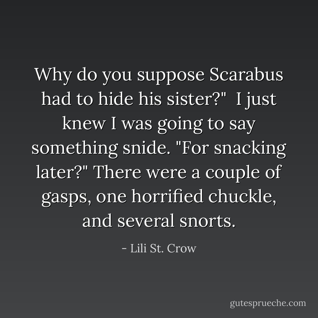 Why do you suppose Scarabus had to hide his sister?" <br />I just knew I was going to say something snide. "For snacking later?"<br />There were a couple of gasps, one horrified chuckle, and several snorts. - Lili St. Crow