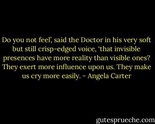 Do you not feel’, said the Doctor in his very soft but still crisp-edged voice, ‘that invisible presences have more reality than visible ones? They exert more influence upon us. They make us cry more easily. - Angela Carter