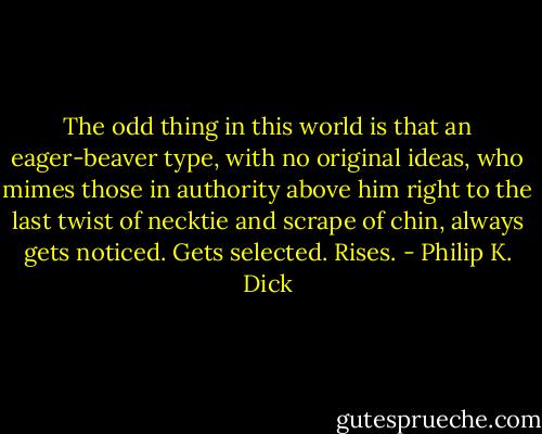 The odd thing in this world is that an eager-beaver type, with no original ideas, who mimes those in authority above him right to the last twist of necktie and scrape of chin, always gets noticed. Gets selected. Rises. - Philip K. Dick