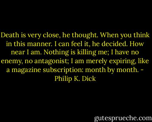 Death is very close, he thought. When you think in this manner. I can feel it, he decided. How near I am. Nothing is killing me; I have no enemy, no antagonist; I am merely expiring, like a magazine subscription: month by month. - Philip K. Dick