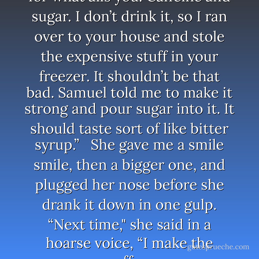 Drink it,” I told her. “It’s good for what ails you. Caffeine and sugar. I don’t drink it, so I ran over to your house and stole the expensive stuff in your freezer. It shouldn’t be that bad. Samuel told me to make it strong and pour sugar into it. It should taste sort of like bitter syrup.” <br /><br />She gave me a smile smile, then a bigger one, and plugged her nose before she drank it down in one gulp. “Next time," she said in a hoarse voice, “I make the coffee. - Patricia Briggs