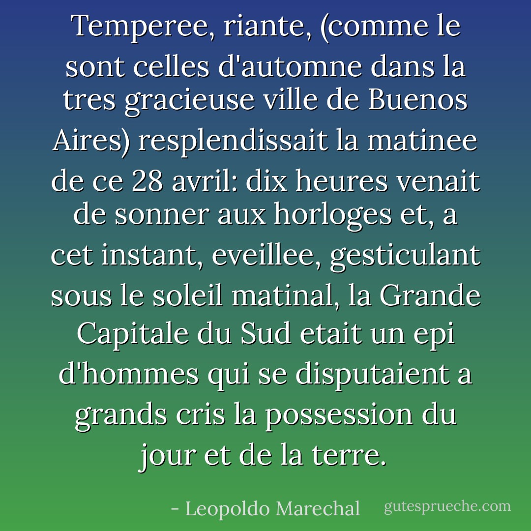 Temperee, riante, (comme le sont celles d'automne dans la tres gracieuse ville de Buenos Aires) resplendissait la matinee de ce 28 avril: dix heures venait de sonner aux horloges et, a cet instant, eveillee, gesticulant sous le soleil matinal, la Grande Capitale du Sud etait un epi d'hommes qui se disputaient a grands cris la possession du jour et de la terre. - Leopoldo Marechal