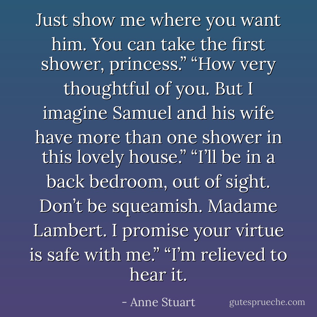 Just show me where you want him. You can take the first shower, princess.”<br />“How very thoughtful of you. But I imagine Samuel and his wife<br />have more than one shower in this lovely house.”<br />“I’ll be in a back bedroom, out of sight. Don’t be squeamish.<br />Madame Lambert. I promise your virtue is safe with me.”<br />“I’m relieved to hear it. - Anne Stuart