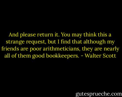 And please return it. You may think this a strange request, but I find that although my friends are poor arithmeticians, they are nearly all of them good bookkeepers. - Walter Scott