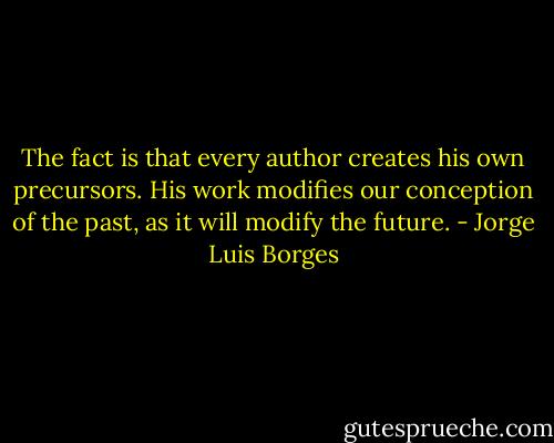 The fact is that every author creates his own precursors. His work modifies our conception of the past, as it will modify the future. - Jorge Luis Borges