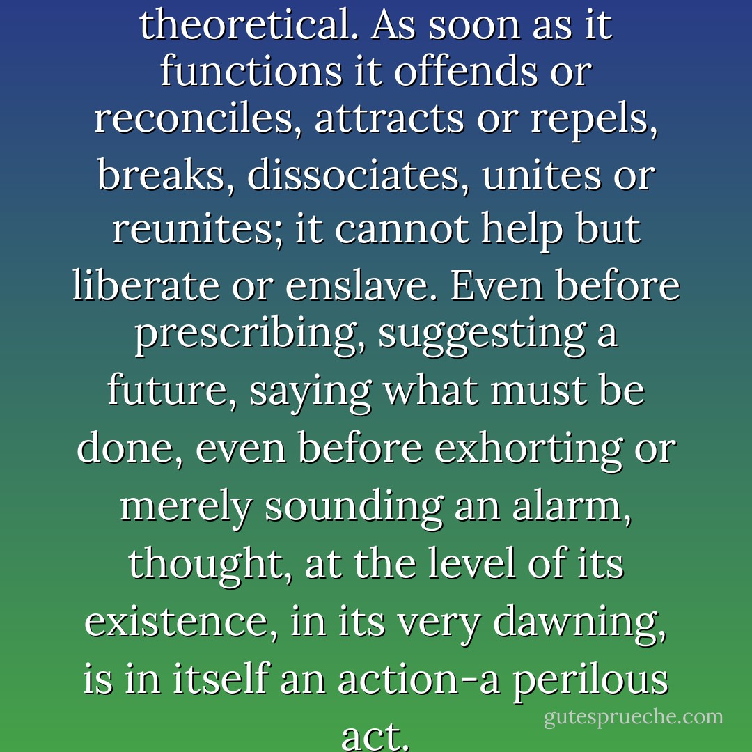 Thought is no longer theoretical. As soon as it functions it offends or reconciles, attracts or repels, breaks, dissociates, unites or reunites; it cannot help but liberate or enslave. Even before prescribing, suggesting a future, saying what must be done, even before exhorting or merely sounding an alarm, thought, at the level of its existence, in its very dawning, is in itself an action-a perilous act. - Michel Foucault