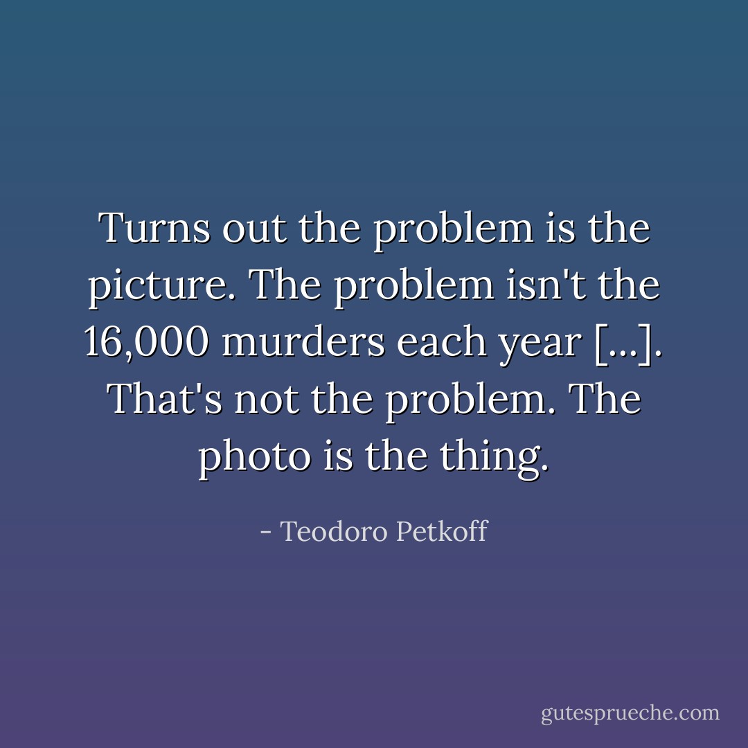 Turns out the problem is the picture. The problem isn't the 16,000 murders each year [...]. That's not the problem. The photo is the thing. - Teodoro Petkoff