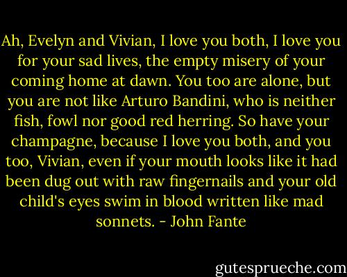 Ah, Evelyn and Vivian, I love you both, I love you for your sad lives, the empty misery of your coming home at dawn. You too are alone, but you are not like Arturo Bandini, who is neither fish, fowl nor good red herring. So have your champagne, because I love you both, and you too, Vivian, even if your mouth looks like it had been dug out with raw fingernails and your old child's eyes swim in blood written like mad sonnets. - John Fante