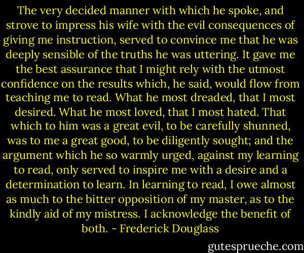 The very decided manner with which he spoke, and strove to impress his wife with the evil consequences of giving me instruction, served to convince me that he was deeply sensible of the truths he was uttering. It gave me the best assurance that I might rely with the utmost confidence on the results which, he said, would flow from teaching me to read. What he most dreaded, that I most desired. What he most loved, that I most hated. That which to him was a great evil, to be carefully shunned, was to me a great good, to be diligently sought; and the argument which he so warmly urged, against my learning to read, only served to inspire me with a desire and a determination to learn. In learning to read, I owe almost as much to the bitter opposition of my master, as to the kindly aid of my mistress. I acknowledge the benefit of both. - Frederick Douglass