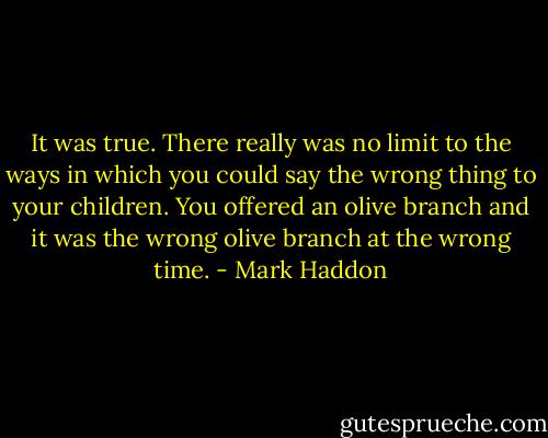 It was true. There really was no limit to the ways in which you could say the wrong thing to your children. You offered an olive branch and it was the wrong olive branch at the wrong time. - Mark Haddon