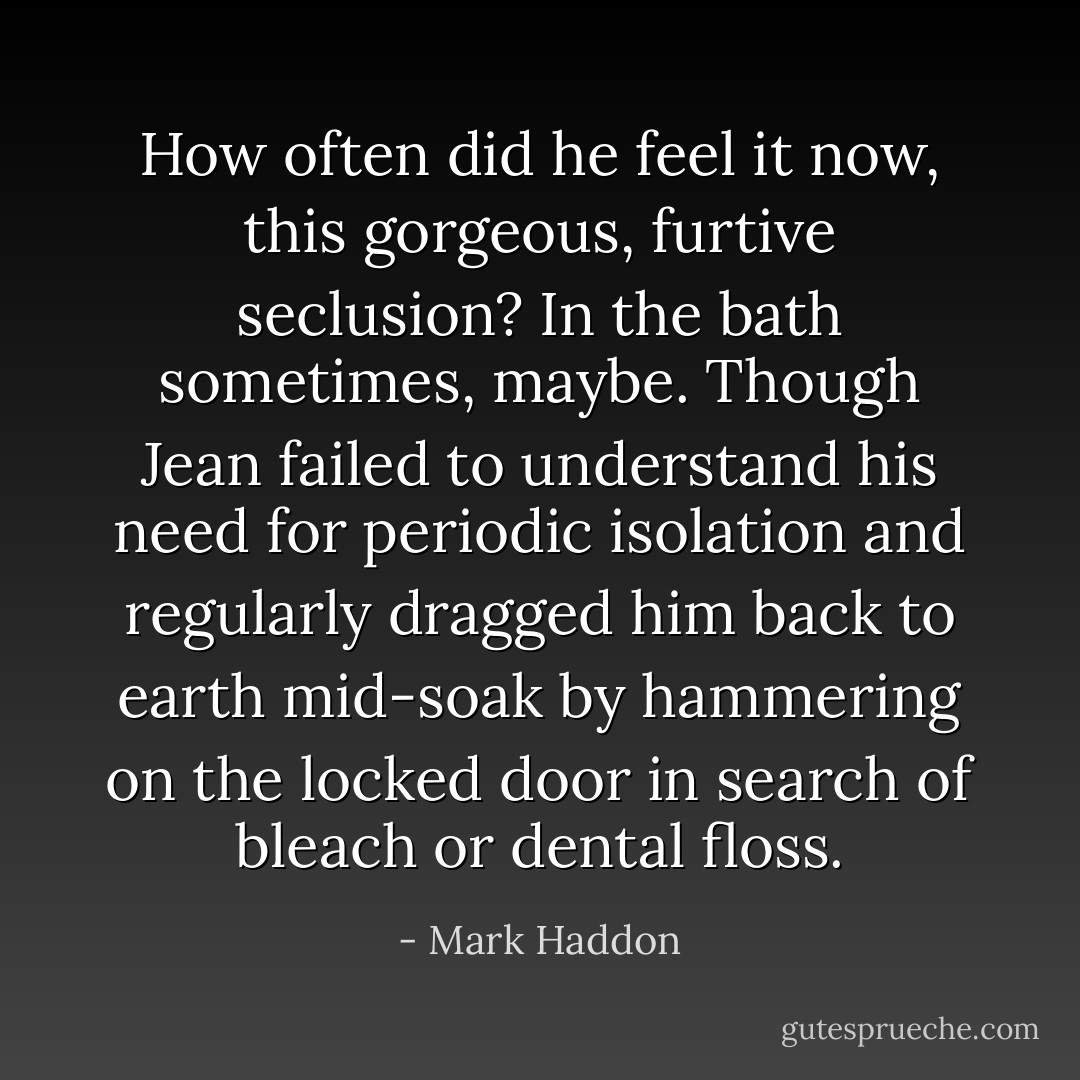 How often did he feel it now, this gorgeous, furtive seclusion? In the bath sometimes, maybe. Though Jean failed to understand his need for periodic isolation and regularly dragged him back to earth mid-soak by hammering on the locked door in search of bleach or dental floss. - Mark Haddon