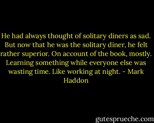 He had always thought of solitary diners as sad. But now that he was the solitary diner, he felt rather superior. On account of the book, mostly. Learning something while everyone else was wasting time. Like working at night. - Mark Haddon