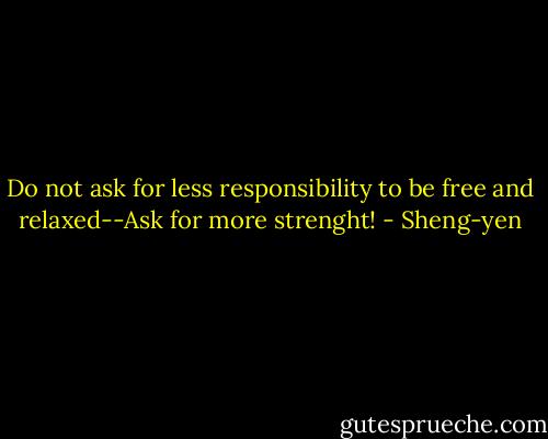 Do not ask for less responsibility to be free and relaxed--Ask for more strenght! - Sheng-yen