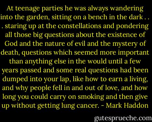 At teenage parties he was always wandering into the garden, sitting on a bench in the dark . . . staring up at the constellations and pondering all those big questions about the existence of God and the nature of evil and the mystery of death, questions which seemed more important than anything else in the would until a few years passed and some real questions had been dumped into your lap, like how to earn a living, and why people fell in and out of love, and how long you could carry on smoking and then give up without getting lung cancer. - Mark Haddon