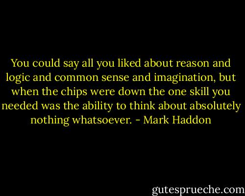 You could say all you liked about reason and logic and common sense and imagination, but when the chips were down the one skill you needed was the ability to think about absolutely nothing whatsoever. - Mark Haddon