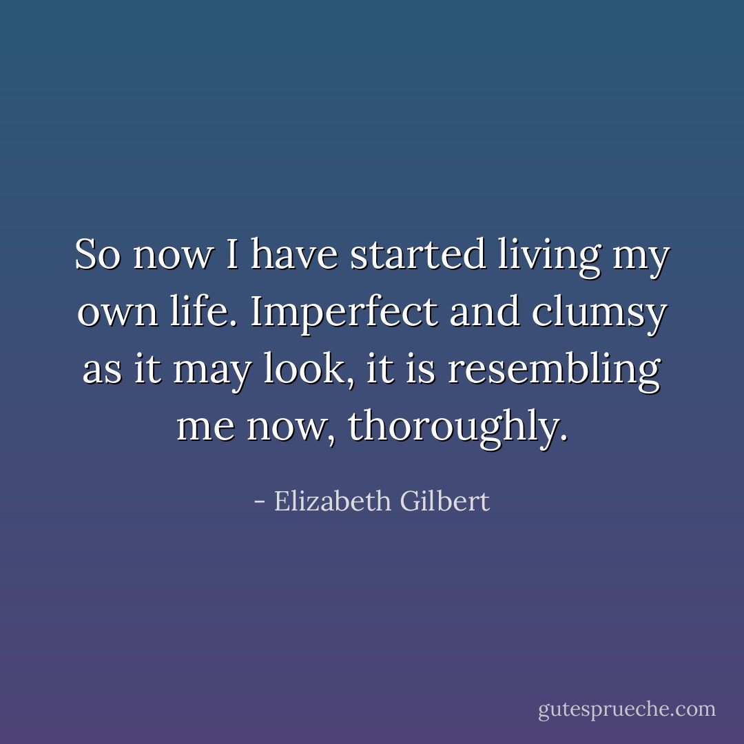 So now I have started living my own life. Imperfect and clumsy as it may look, it is resembling me now, thoroughly. - Elizabeth Gilbert