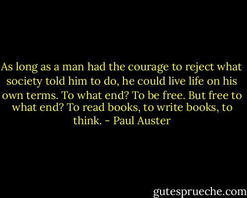 As long as a man had the courage to reject what society told him to do, he could live life on his own terms. To what end? To be free. But free to what end? To read books, to write books, to think. - Paul Auster