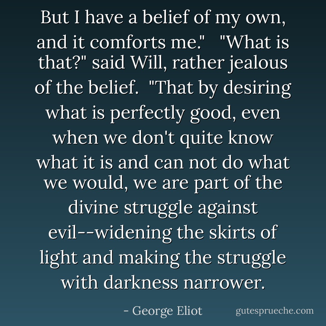 But I have a belief of my own, and it comforts me." <br /><br />"What is that?" said Will, rather jealous of the belief.<br /><br />"That by desiring what is perfectly good, even when we don't quite know what it is and can not do what we would, we are part of the divine struggle against evil--widening the skirts of light and making the struggle with darkness narrower. - George Eliot