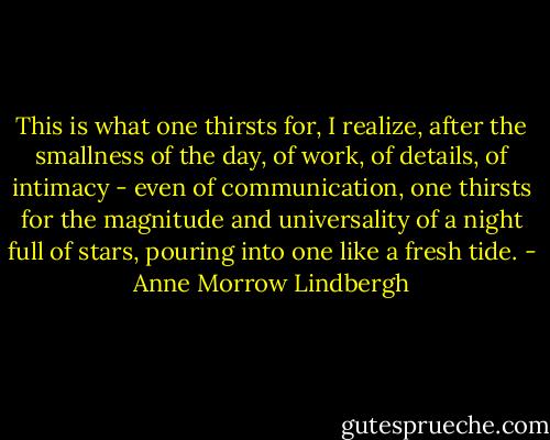 This is what one thirsts for, I realize, after the smallness of the day, of work, of details, of intimacy - even of communication, one thirsts for the magnitude and universality of a night full of stars, pouring into one like a fresh tide. - Anne Morrow Lindbergh