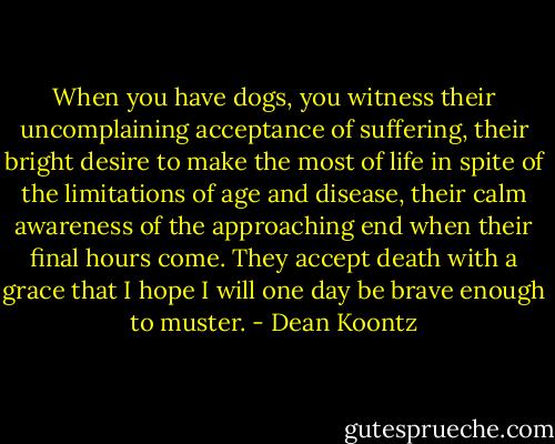 When you have dogs, you witness their uncomplaining acceptance of suffering, their bright desire to make the most of life in spite of the limitations of age and disease, their calm awareness of the approaching end when their final hours come. They accept death with a grace that I hope I will one day be brave enough to muster. - Dean Koontz