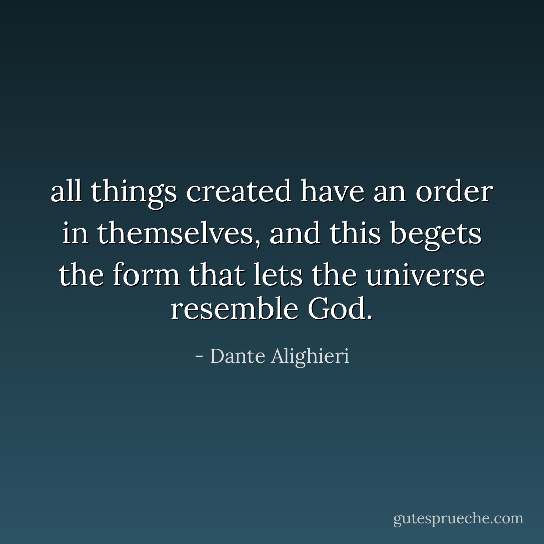 all things created have an order in themselves, and this begets the form that lets the universe resemble God. - Dante Alighieri