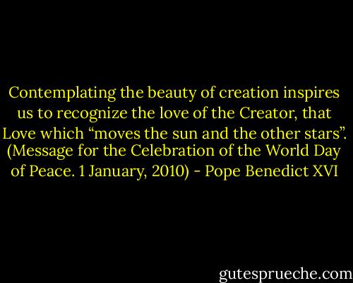 Contemplating the beauty of creation inspires us to recognize the love of the Creator, that Love which “moves the sun and the other stars”. (Message for the Celebration of the World Day of Peace. 1 January, 2010) - Pope Benedict XVI