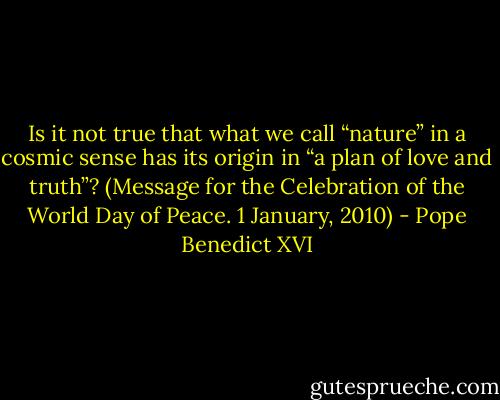 Is it not true that what we call “nature” in a cosmic sense has its origin in “a plan of love and truth”? (Message for the Celebration of the World Day of Peace. 1 January, 2010) - Pope Benedict XVI