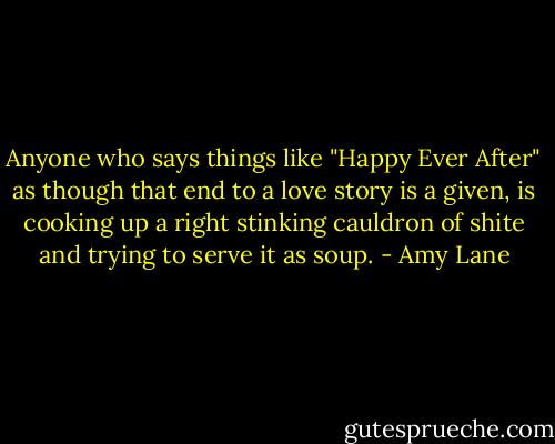 Anyone who says things like "Happy Ever After" as though that end to a love story is a given, is cooking up a right stinking cauldron of shite and trying to serve it as soup. - Amy Lane