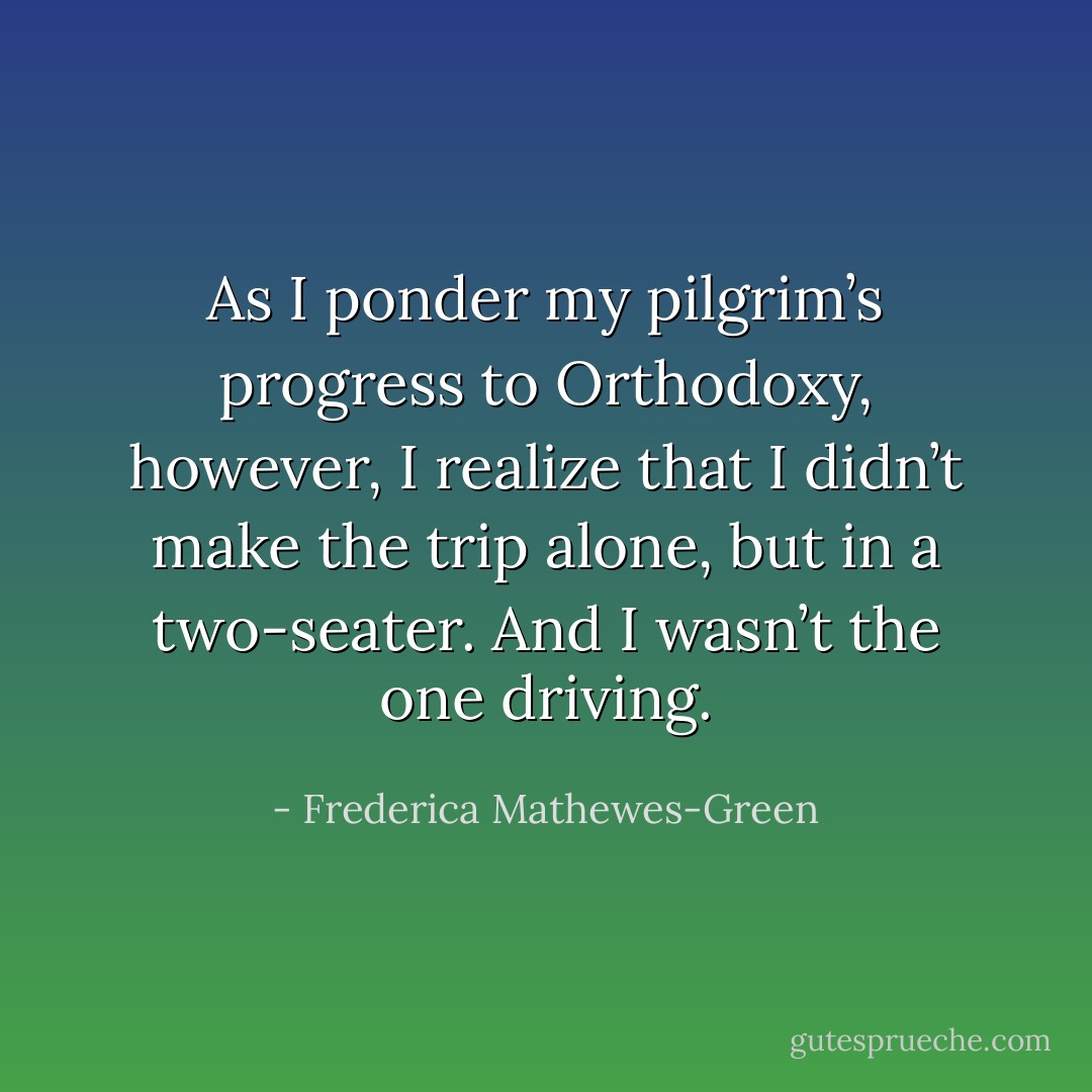 As I ponder my pilgrim’s progress to Orthodoxy, however, I realize that I didn’t make the trip alone, but in a two-seater. And I wasn’t the one driving. - Frederica Mathewes-Green