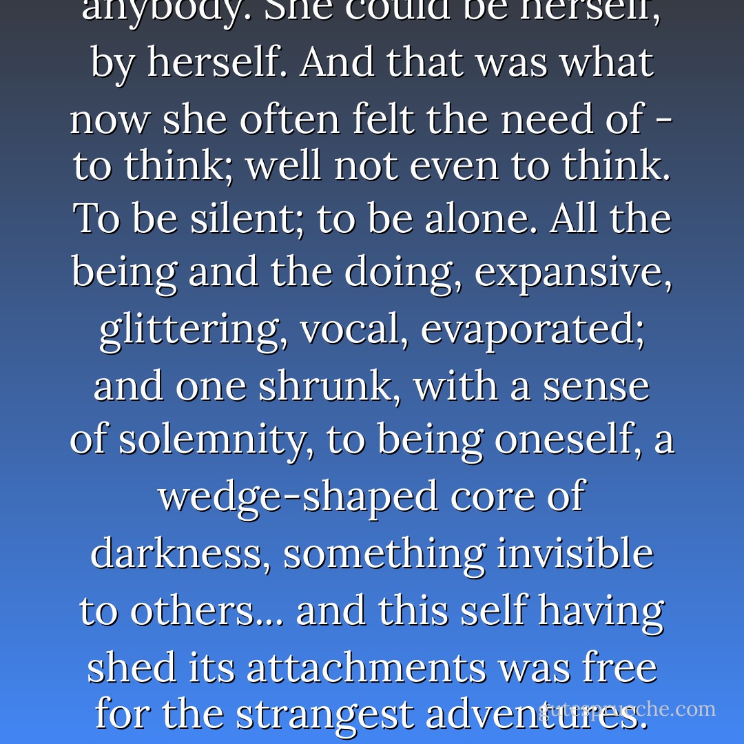 For now she need not think of anybody. She could be herself, by herself. And that was what now she often felt the need of - to think; well not even to think. To be silent; to be alone. All the being and the doing, expansive, glittering, vocal, evaporated; and one shrunk, with a sense of solemnity, to being oneself, a wedge-shaped core of darkness, something invisible to others... and this self having shed its attachments was free for the strangest adventures. - Virginia Woolf
