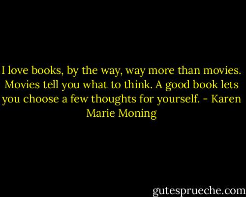 I love books, by the way, way more than movies. Movies tell you what to think. A good book lets you choose a few thoughts for yourself. - Karen Marie Moning