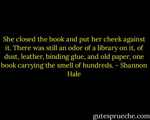 She closed the book and put her cheek against it. There was still an odor of a library on it, of dust, leather, binding glue, and old paper, one book carrying the smell of hundreds. - Shannon Hale