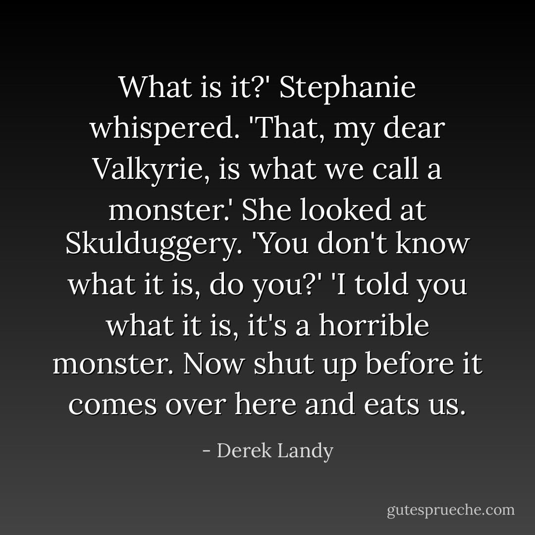 What is it?' Stephanie whispered.<br />'That, my dear Valkyrie, is what we call a monster.'<br />She looked at Skulduggery. 'You don't know what it is, do you?'<br />'I told you what it is, it's a horrible monster. Now shut up before it comes over here and eats us. - Derek Landy