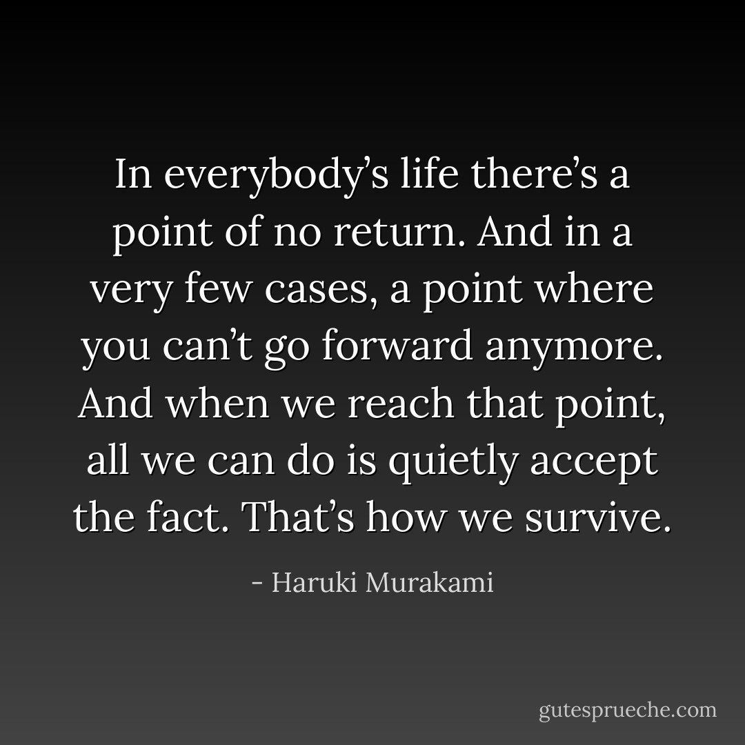 In everybody’s life there’s a point of no return. And in a very few cases, a point where you can’t go forward anymore. And when we reach that point, all we can do is quietly accept the fact. That’s how we survive. - Haruki Murakami