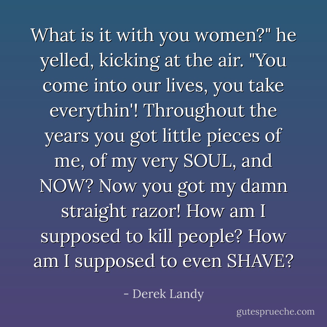 What is it with you women?" he yelled, kicking at the air. "You come into our lives, you take everythin'! Throughout the years you got little pieces of me, of my very SOUL, and NOW? Now you got my damn straight razor! How am I supposed to kill people? How am I supposed to even SHAVE? - Derek Landy