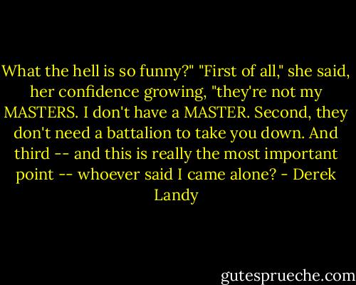 What the hell is so funny?"<br />"First of all," she said, her confidence growing, "they're not my MASTERS. I don't have a MASTER. Second, they don't need a battalion to take you down. And third -- and this is really the most important point -- whoever said I came alone? - Derek Landy
