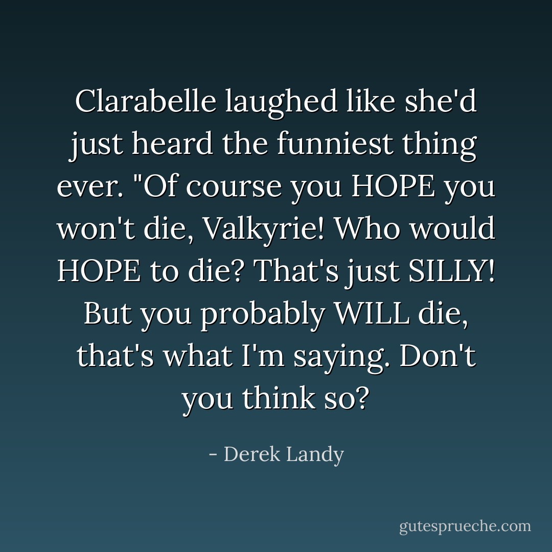 Clarabelle laughed like she'd just heard the funniest thing ever. "Of course you HOPE you won't die, Valkyrie! Who would HOPE to die? That's just SILLY! But you probably WILL die, that's what I'm saying. Don't you think so? - Derek Landy